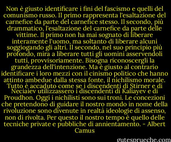 Non è giusto identificare i fini del fascismo e quelli del comunismo russo. Il primo rappresenta l'esaltazione del carnefice da parte del carnefice stesso. Il secondo, più drammatico, l'esaltazione del carnefice da parte delle vittime. Il primo non ha mai sognato di liberare interamente l'uomo, ma soltanto di liberare alcuni soggiogando gli altri. Il secondo, nel suo principio più profondo, mira a liberare tutti gli uomini asservendoli tutti, provvisoriamente. Bisogna riconoscergli la grandezza dell'intenzione. Ma è giusto al contrario identificare i loro mezzi con il cinismo politico che hanno attinto ambedue dalla stessa fonte, il nichilismo morale. Tutto è accaduto come se i discendenti di Stirner e di Neciaiev utilizzassero i discendenti di Kaliayev e di Proudhon. Oggi i nichilisti sono sui troni. Le concezioni che pretendono di guidare il nostro mondo in nome della rivoluzione sono divenute in realtà ideologie di assenso, non di rivolta. Per questo il nostro tempo è quello delle tecniche private e pubbliche di annientamento. - Albert Camus