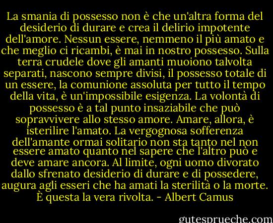 La smania di possesso non è che un'altra forma del desiderio di durare e crea il delirio impotente dell'amore. Nessun essere, nemmeno il più amato e che meglio ci ricambi, è mai in nostro possesso. Sulla terra crudele dove gli amanti muoiono talvolta separati, nascono sempre divisi, il possesso totale di un essere, la comunione assoluta per tutto il tempo della vita, è un'impossibile esigenza. La volontà di possesso è a tal punto insaziabile che può sopravvivere allo stesso amore. Amare, allora, è isterilire l'amato. La vergognosa sofferenza dell'amante ormai solitario non sta tanto nel non essere amato quanto nel sapere che l'altro può e deve amare ancora. Al limite, ogni uomo divorato dallo sfrenato desiderio di durare e di possedere, augura agli esseri che ha amati la sterilità o la morte. È questa la vera rivolta. - Albert Camus