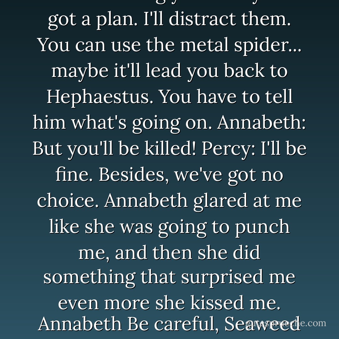 Percy: Put your cap back on... get out! Annabeth: What? No! I'm not leaving you. Percy: I've got a plan. I'll distract them. You can use the metal spider... maybe it'll lead you back to Hephaestus. You have to tell him what's going on. Annabeth: But you'll be killed! Percy: I'll be fine. Besides, we've got no choice. Annabeth glared at me like she was going to punch me, and then she did something that surprised me even more she kissed me. Annabeth Be careful, Seaweed Brain. Percy: she put on her hat and vanished. - Rick Riordan