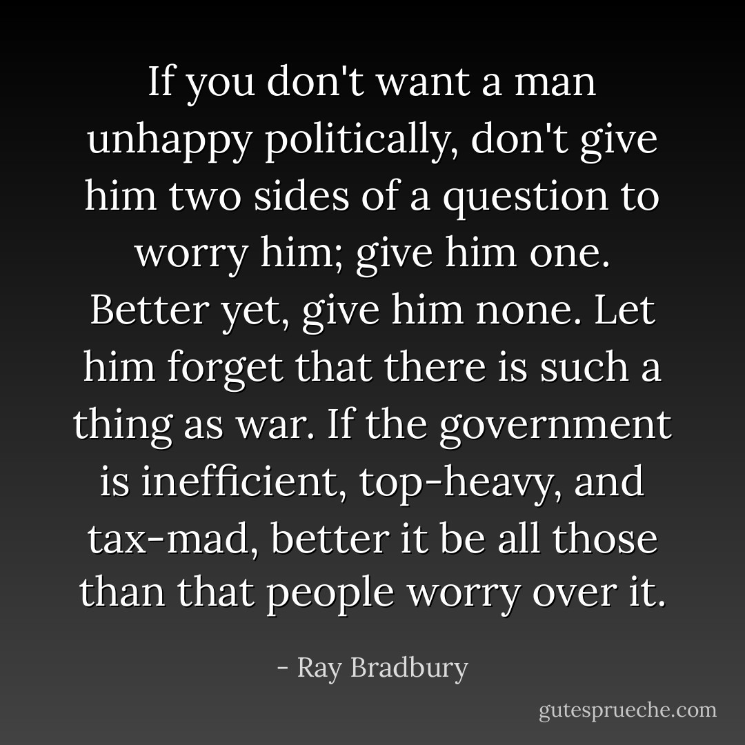 If you don't want a man unhappy politically, don't give him two sides of a question to worry him; give him one. Better yet, give him none. Let him forget that there is such a thing as war. If the government is inefficient, top-heavy, and tax-mad, better it be all those than that people worry over it. - Ray Bradbury