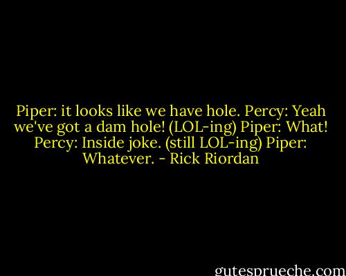 Piper: it looks like we have hole. Percy: Yeah we've got a dam hole! (LOL-ing) Piper: What! Percy: Inside joke. (still LOL-ing) Piper: Whatever. - Rick Riordan