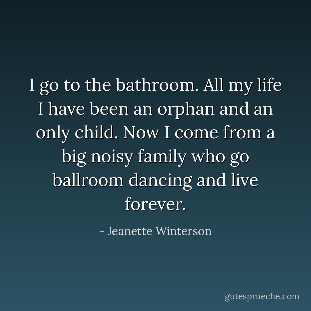 I go to the bathroom. All my life I have been an orphan and an only child. Now I come from a big noisy family who go ballroom dancing and live forever. - Jeanette Winterson