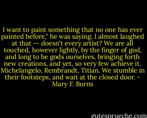 I want to paint something that no one has ever painted before," he was saying. I almost laughed at that -- doesn't every artist? We are all touched, however lightly, by the finger of god, and long to be gods ourselves, bringing forth new creations, and yet, so very few achieve it. Michelangelo, Rembrandt, Titian. We stumble in their footsteps, and wait at the closed door. - Mary F. Burns