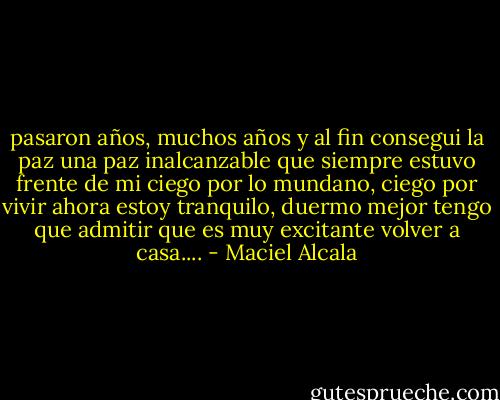 pasaron años, muchos años y al fin consegui la paz<br />una paz inalcanzable que siempre estuvo frente de mi<br />ciego por lo mundano, ciego por vivir<br />ahora estoy tranquilo, duermo mejor<br />tengo que admitir que es muy excitante volver a casa.... - Maciel Alcala