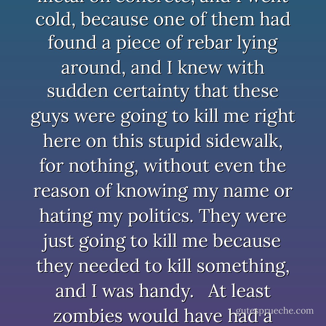 And then I heard the ring of metal on concrete, and I went cold, because one of them had found a piece of rebar lying around, and I knew with sudden certainty that these guys were going to kill me right here on this stupid sidewalk, for nothing, without even the reason of knowing my name or hating my politics. They were just going to kill me because they needed to kill something, and I was handy. <br /><br />At least zombies would have had a reason. - Rachel Caine