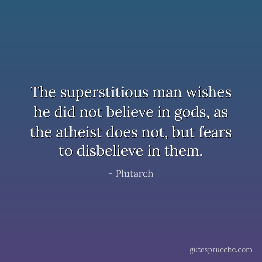 The superstitious man wishes he did not believe in gods, as the atheist does not, but fears to disbelieve in them. - Plutarch
