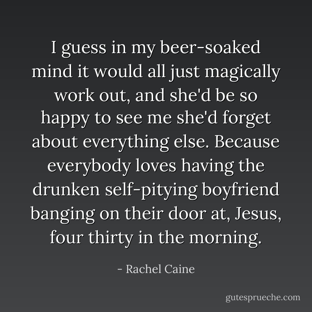 I guess in my beer-soaked mind it would all just magically work out, and she'd be so happy to see me she'd forget about everything else. Because everybody loves having the drunken self-pitying boyfriend banging on their door at, Jesus, four thirty in the morning. - Rachel Caine