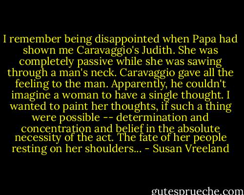 I remember being disappointed when Papa had shown me Caravaggio's Judith. She was completely passive while she was sawing through a man's neck. Caravaggio gave all the feeling to the man. Apparently, he couldn't imagine a woman to have a single thought. I wanted to paint her thoughts, if such a thing were possible -- determination and concentration and belief in the absolute necessity of the act. The fate of her people resting on her shoulders... - Susan Vreeland