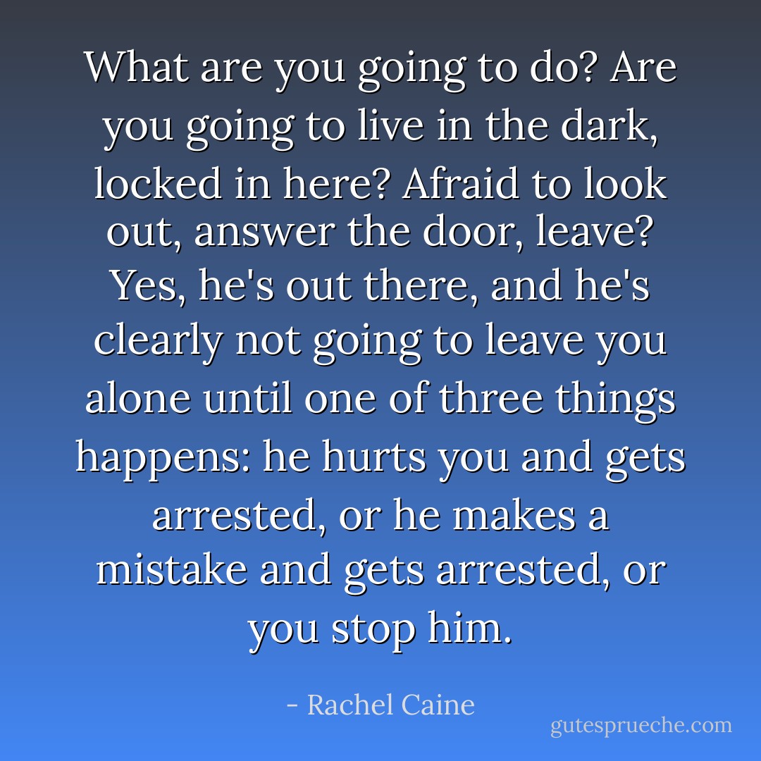 What are you going to do? Are you going to live in the dark, locked in here? Afraid to look out, answer the door, leave? Yes, he's out there, and he's clearly not going to leave you alone until one of three things happens: he hurts you and gets arrested, or he makes a mistake and gets arrested, or you stop him. - Rachel Caine