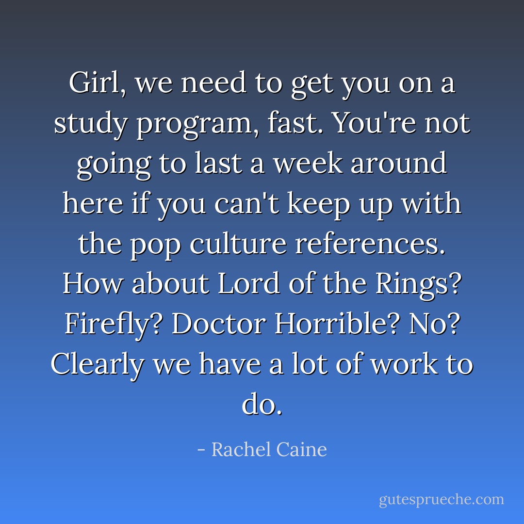 Girl, we need to get you on a study program, fast. You're not going to last a week around here if you can't keep up with the pop culture references. How about Lord of the Rings? Firefly? Doctor Horrible? No? Clearly we have a lot of work to do. - Rachel Caine