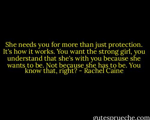 She needs you for more than just protection. It's how it works. You want the strong girl, you understand that she's with you because she wants to be. Not because she has to be. You know that, right? - Rachel Caine