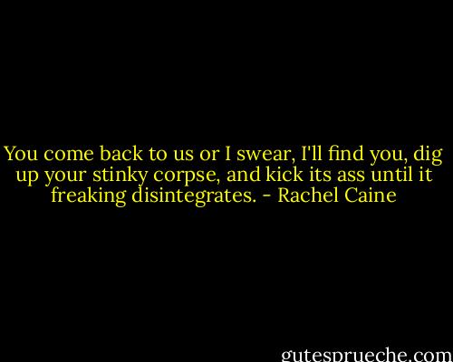 You come back to us or I swear, I'll find you, dig up your stinky corpse, and kick its ass until it freaking disintegrates. - Rachel Caine