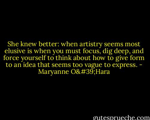 She knew better: when artistry seems most elusive is when you must focus, dig deep, and force yourself to think about how to give form to an idea that seems too vague to express. - Maryanne O'Hara