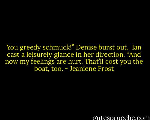 You greedy schmuck!” Denise burst out.<br /><br />Ian cast a leisurely glance in her direction. “And now my feelings are hurt. That’ll cost you the boat, too. - Jeaniene Frost