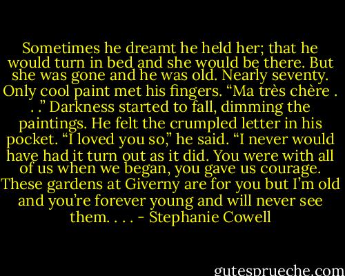 Sometimes he dreamt he held her; that he would turn in bed and she would be there. But she was gone and he was old. Nearly seventy. Only cool paint met his fingers. “Ma très chère . . .” Darkness started to fall, dimming the paintings. He felt the crumpled letter in his pocket. “I loved you so,” he said. “I never would have had it turn out as it did. You were with all of us when we began, you gave us courage. These gardens at Giverny are for you but I’m old and you’re forever young and will never see them. . . . - Stephanie Cowell