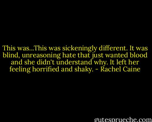 This was...This was sickeningly different. It was blind, unreasoning hate that just wanted blood and she didn't understand why. It left her feeling horrified and shaky. - Rachel Caine