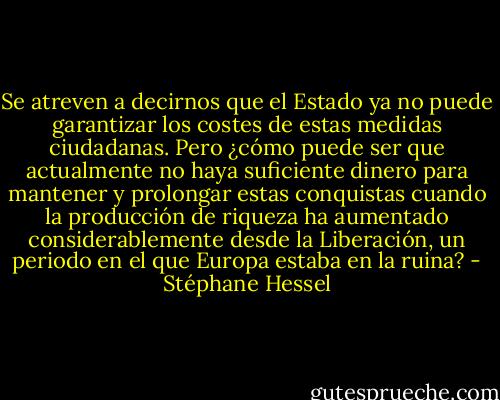 Se atreven a decirnos que el Estado ya no puede garantizar los costes de estas medidas ciudadanas. Pero ¿cómo puede ser que actualmente no haya suficiente dinero para mantener y prolongar estas conquistas cuando la producción de riqueza ha aumentado considerablemente desde la Liberación, un periodo en el que Europa estaba en la ruina? - Stéphane Hessel