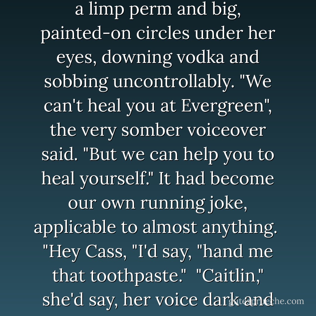 I'd heard of Evergreen Care Center before. Cass and I had always made fun of the stupid ads they ran on TV, featuring some dragged-out woman with a limp perm and big, painted-on circles under her eyes, downing vodka and sobbing uncontrollably. "We can't heal you at Evergreen", the very somber voiceover said. "But we can help you to heal yourself." It had become our own running joke, applicable to almost anything.<br /> "Hey Cass, "I'd say, "hand me that toothpaste."<br /> "Caitlin," she'd say, her voice dark and serious. "I can't hand you the toothpaste. But I CAN help you hand the toothpaste to yourself. - Sarah Dessen