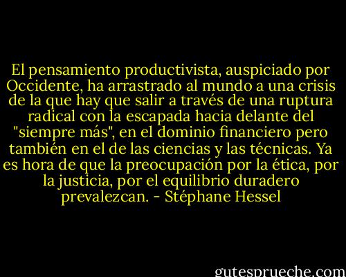 El pensamiento productivista, auspiciado por Occidente, ha arrastrado al mundo a una crisis de la que hay que salir a través de una ruptura radical con la escapada hacia delante del "siempre más", en el dominio financiero pero también en el de las ciencias y las técnicas. Ya es hora de que la preocupación por la ética, por la justicia, por el equilibrio duradero prevalezcan. - Stéphane Hessel