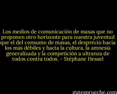 Los medios de comunicación de masas que no proponen otro horizonte para nuestra juventud que el del consumo de masas, el desprecio hacia los más débiles y hacia la cultura, la amnesia generalizada y la competición a ultranza de todos contra todos. - Stéphane Hessel