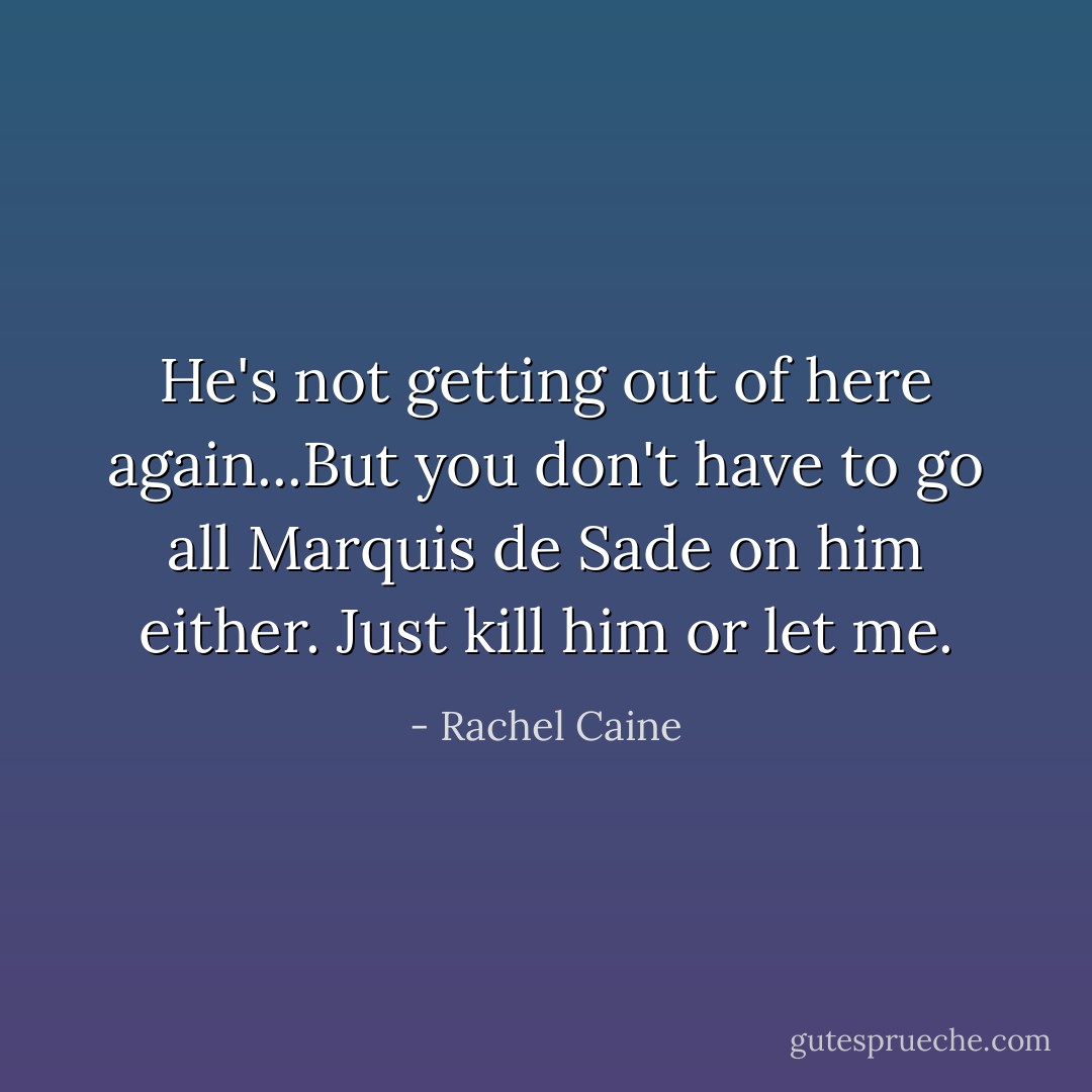 He's not getting out of here again...But you don't have to go all Marquis de Sade on him either. Just kill him or let me. - Rachel Caine