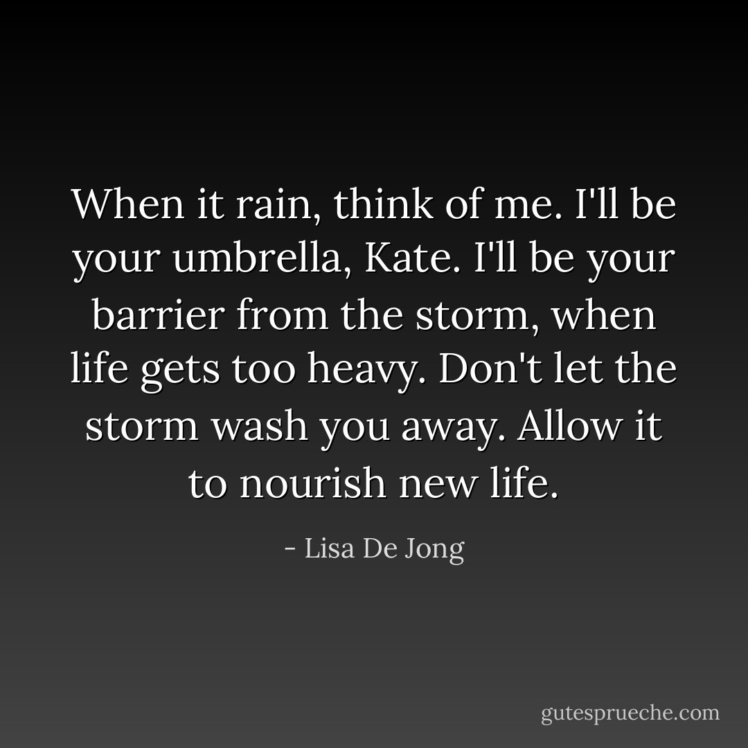 When it rain, think of me. I'll be your umbrella, Kate. I'll be your barrier from the storm, when life gets too heavy. Don't let the storm wash you away. Allow it to nourish new life. - Lisa De Jong