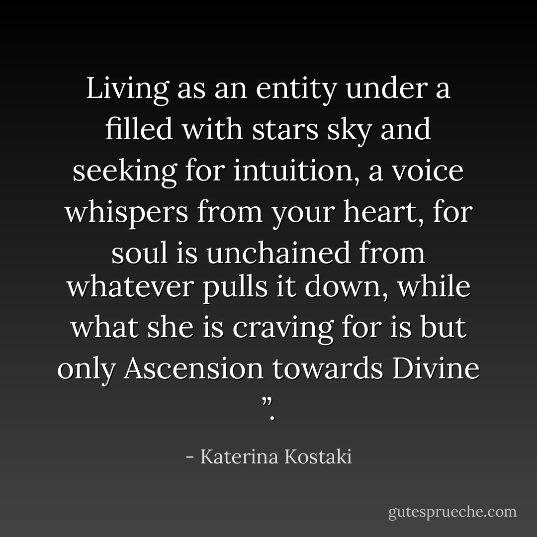 Living as an entity under a filled with stars sky and seeking for intuition, a voice whispers from your heart, for soul is unchained from whatever pulls it down, while what she is craving for is but only Ascension towards Divine ”. - Katerina Kostaki