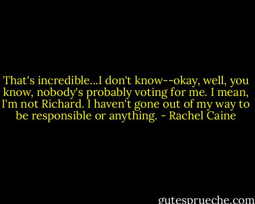 That's incredible...I don't know--okay, well, you know, nobody's probably voting for me. I mean, I'm not Richard. I haven't gone out of my way to be responsible or anything. - Rachel Caine
