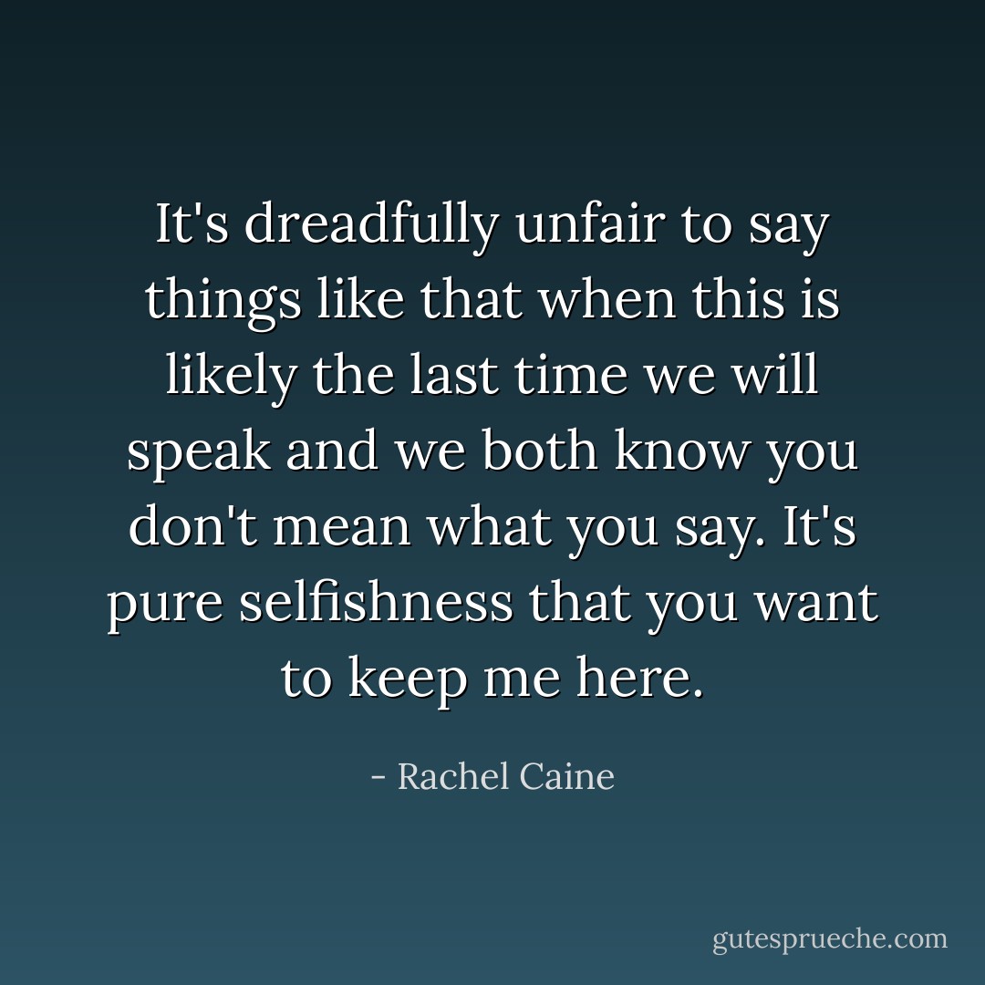 It's dreadfully unfair to say things like that when this is likely the last time we will speak and we both know you don't mean what you say. It's pure selfishness that you want to keep me here. - Rachel Caine