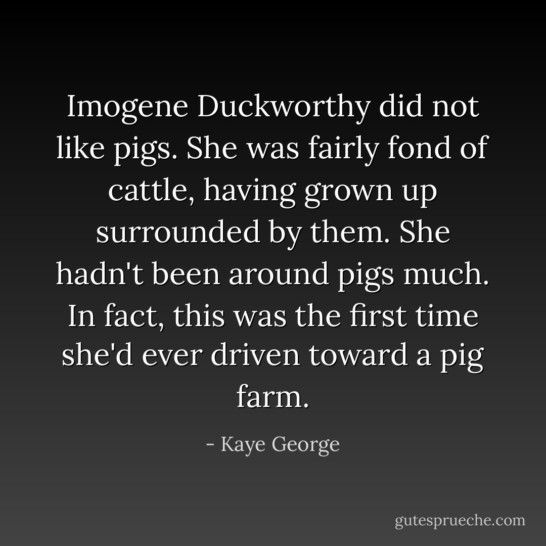 Imogene Duckworthy did not like pigs. She was fairly fond of cattle, having grown up surrounded by them. She hadn't been around pigs much. In fact, this was the first time she'd ever driven toward a pig farm. - Kaye George