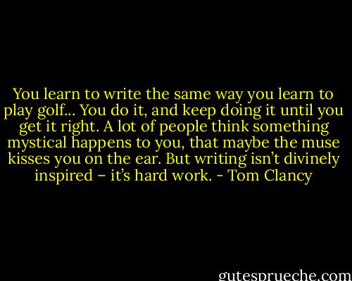 You learn to write the same way you learn to play golf... You do it, and keep doing it until you get it right. A lot of people think something mystical happens to you, that maybe the muse kisses you on the ear. But writing isn’t divinely inspired – it’s hard work. - Tom Clancy
