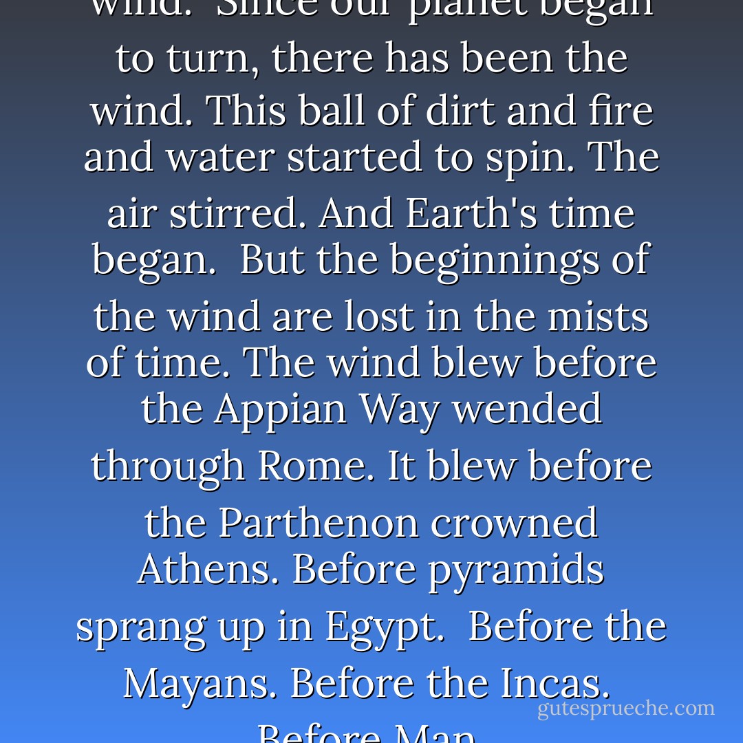 There has always been the wind. <br />Since our planet began to turn, there has been the wind. This ball of dirt and fire and water started to spin. The air stirred. And Earth's time began. <br />But the beginnings of the wind are lost in the mists of time. The wind blew before the Appian Way wended through Rome. It blew before the Parthenon crowned Athens. Before pyramids sprang up in Egypt. <br />Before the Mayans. Before the Incas. <br />Before Man. - Kaye George