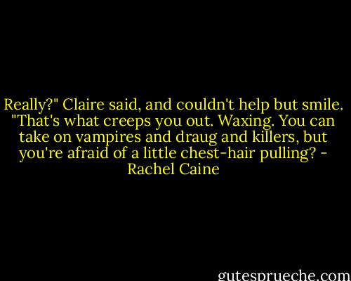Really?" Claire said, and couldn't help but smile. "That's what creeps you out. Waxing. You can take on vampires and draug and killers, but you're afraid of a little chest-hair pulling? - Rachel Caine