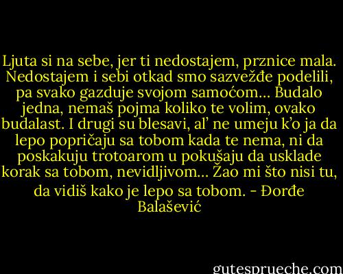 Ljuta si na sebe, jer ti nedostajem, prznice mala. Nedostajem i sebi otkad smo sazvežđe podelili, pa svako gazduje svojom samoćom…<br />Budalo jedna, nemaš pojma koliko te volim, ovako budalast.<br />I drugi su blesavi, al’ ne umeju k’o ja da lepo popričaju sa tobom kada te nema, ni da poskakuju trotoarom u pokušaju da usklade korak sa tobom, nevidljivom…<br />Žao mi što nisi tu, da vidiš kako je lepo sa tobom. - Đorđe Balašević