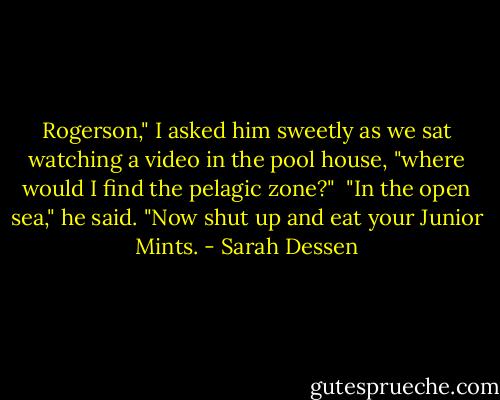 Rogerson," I asked him sweetly as we sat watching a video in the pool house, "where would I find the pelagic zone?"<br /><br />"In the open sea," he said. "Now shut up and eat your Junior Mints. - Sarah Dessen
