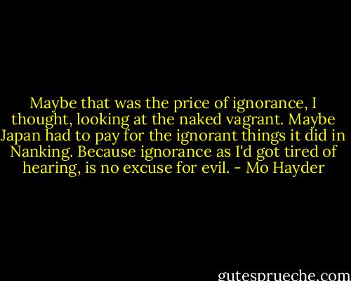 Maybe that was the price of ignorance, I thought, looking at the naked vagrant. Maybe Japan had to pay for the ignorant things it did in Nanking. Because ignorance as I'd got tired of hearing, is no excuse for evil. - Mo Hayder