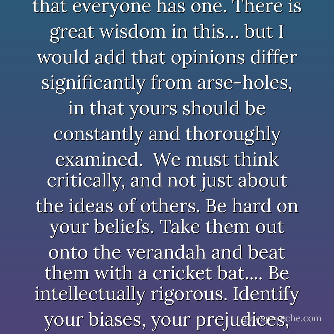 A famous bon mot asserts that opinions are like arse-holes, in that everyone has one. There is great wisdom in this… but I would add that opinions differ significantly from arse-holes, in that yours should be constantly and thoroughly examined.<br /><br />We must think critically, and not just about the ideas of others. Be hard on your beliefs. Take them out onto the verandah and beat them with a cricket bat.... Be intellectually rigorous. Identify your biases, your prejudices, your privilege. - Tim Minchin