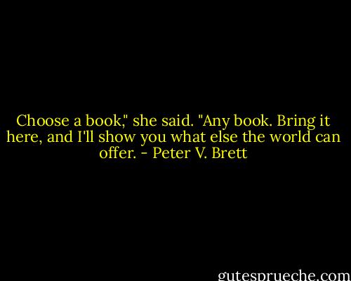 Choose a book," she said. "Any book. Bring it here, and I'll show you what else the world can offer. - Peter V. Brett