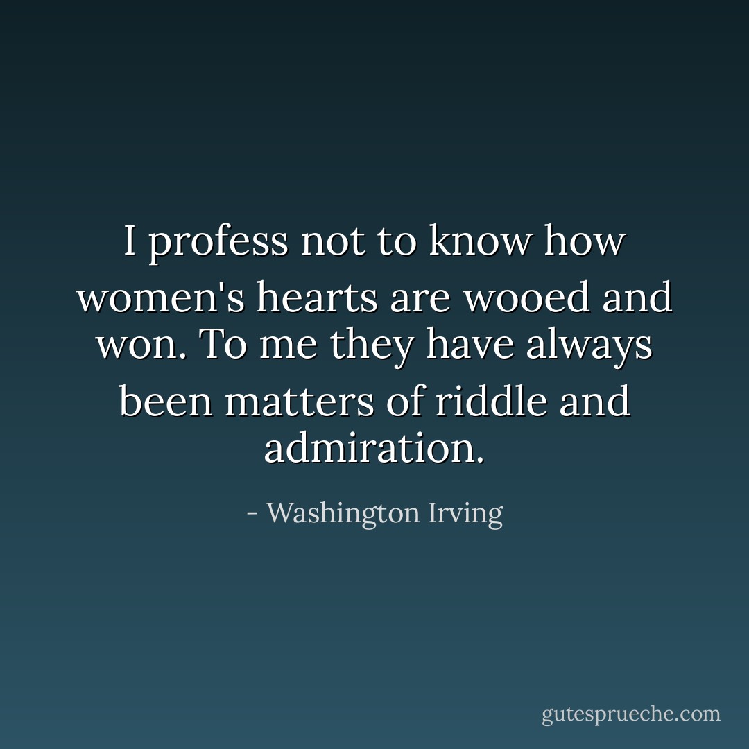 I profess not to know how women's hearts are wooed and won. To me they have always been matters of riddle and admiration. - Washington Irving