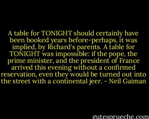 A table for TONIGHT should certainly have been booked years before-perhaps, it was implied, by Richard's parents. A table for TONIGHT was impossible: if the pope, the prime minister, and the president of France arrived this evening without a confirmed reservation, even they would be turned out into the street with a continental jeer. - Neil Gaiman