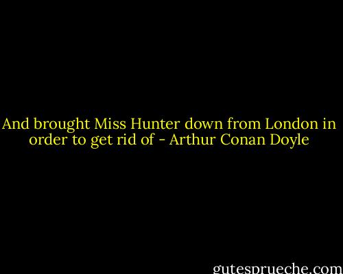 And brought Miss Hunter down from London in order to get rid of - Arthur Conan Doyle