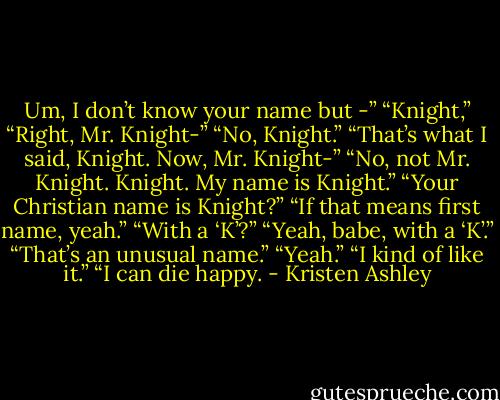 Um, I don’t know your name but -”<br />“Knight,”<br />“Right, Mr. Knight-”<br />“No, Knight.”<br />“That’s what I said, Knight. Now, Mr. Knight-”<br />“No, not Mr. Knight. Knight. My name is Knight.”<br />“Your Christian name is Knight?”<br />“If that means first name, yeah.”<br />“With a ‘K’?”<br />“Yeah, babe, with a ‘K’.”<br />“That’s an unusual name.”<br />“Yeah.”<br />“I kind of like it.”<br />“I can die happy. - Kristen Ashley