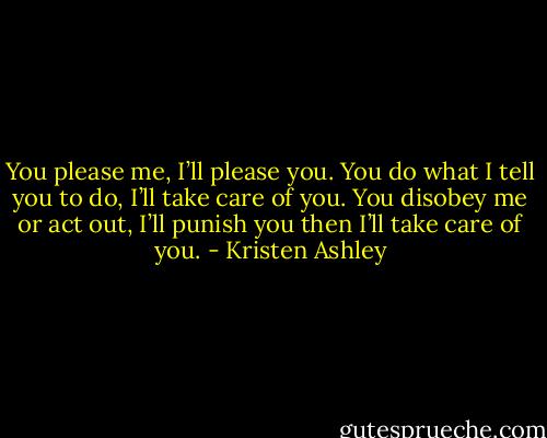 You please me, I’ll please you. You do what I tell you to do, I’ll take care of you. You disobey me or act out, I’ll punish you then I’ll take care of you. - Kristen Ashley