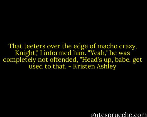 That teeters over the edge of macho crazy, Knight," I informed him.<br />"Yeah," he was completely not offended, "Head's up, babe, get used to that. - Kristen Ashley