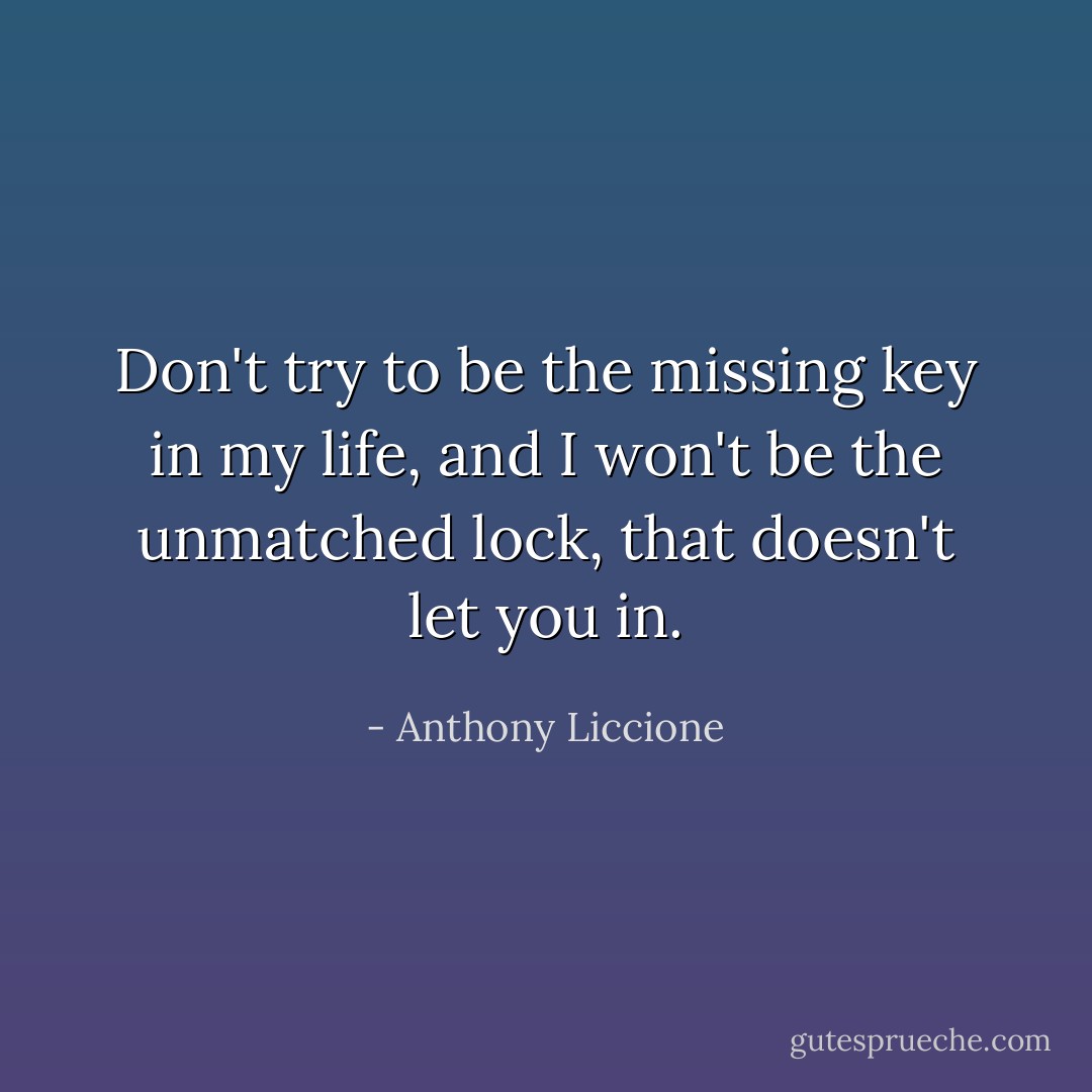 Don't try to be the missing key in my life, and I won't be the unmatched lock, that doesn't let you in. - Anthony Liccione