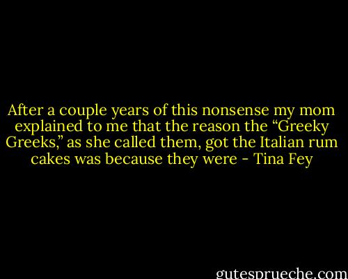 After a couple years of this nonsense my mom explained to me that the reason the “Greeky Greeks,” as she called them, got the Italian rum cakes was because they were - Tina Fey