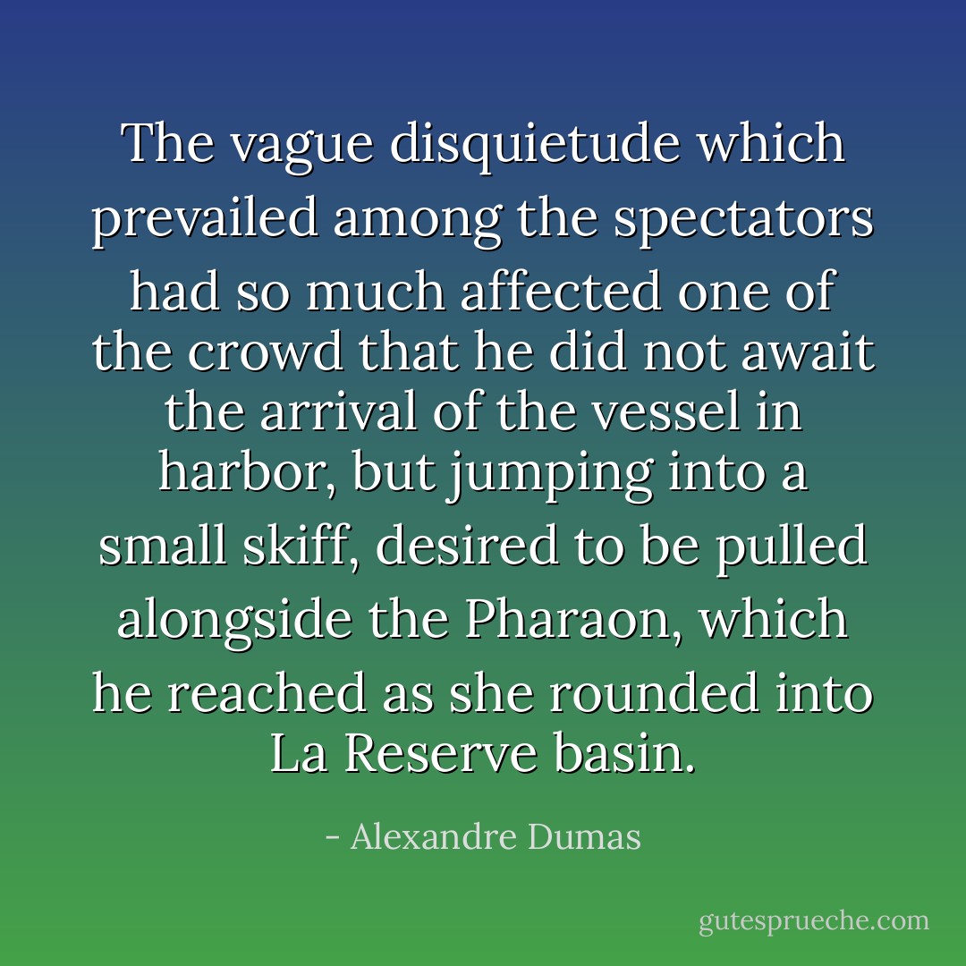 The vague disquietude which prevailed among the spectators had so much affected one of the crowd that he did not await the arrival of the vessel in harbor, but jumping into a small skiff, desired to be pulled alongside the Pharaon, which he reached as she rounded into La Reserve basin. - Alexandre Dumas