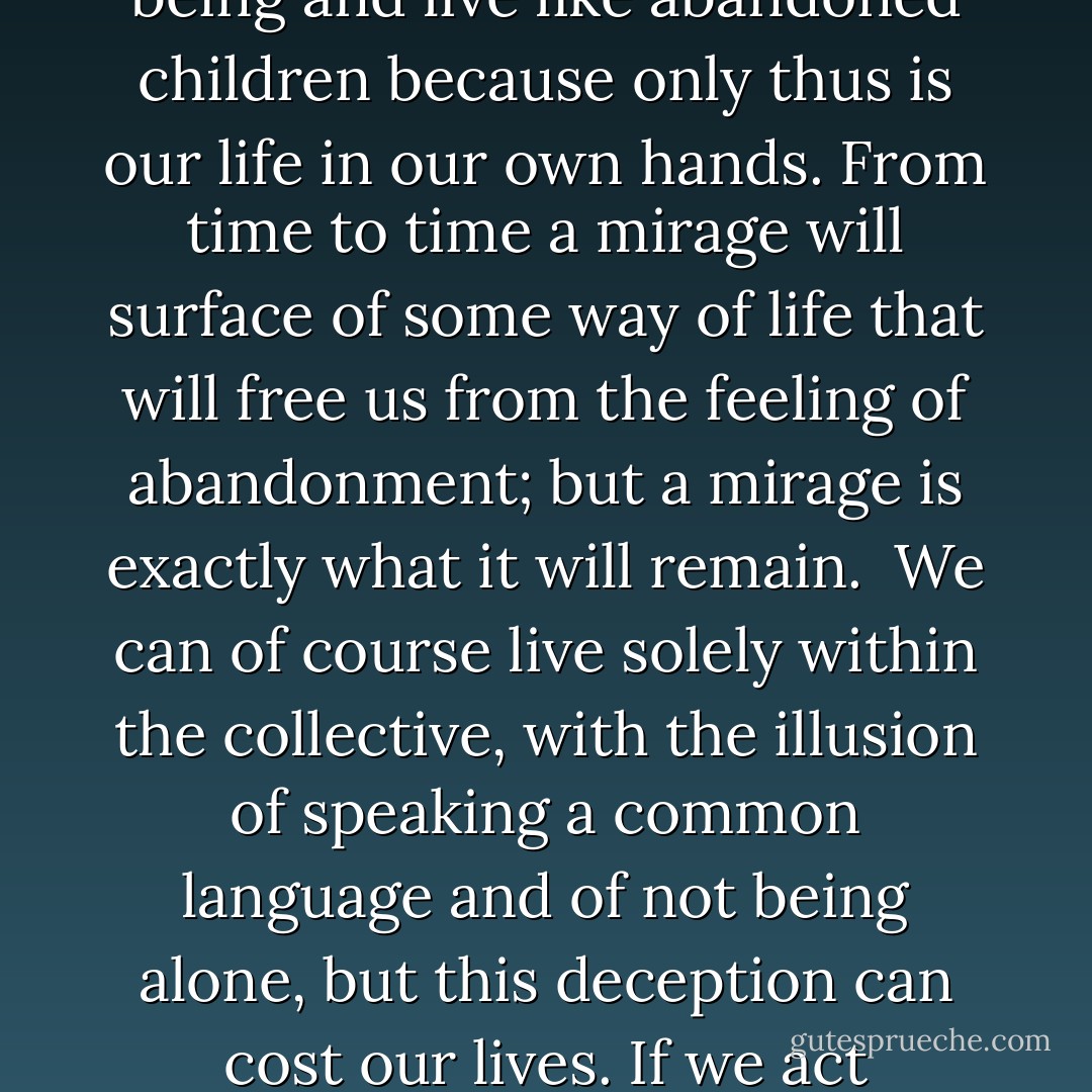 An individual's torments only have meaning within his or her personal experience. Faced with the collective we are as naked and helpless as the day we were born. Our individual development depends on realizing that others cannot understand our experience. Sometimes the obstacles we meet tempt us to place our destiny in the hands of another. But we cannot live by proxy, we must take everything on our own shoulders. Then we know we are alone. We must allow this sensation to fill our being and live like abandoned children because only thus is our life in our own hands. From time to time a mirage will surface of some way of life that will free us from the feeling of abandonment; but a mirage is exactly what it will remain.<br /><br />We can of course live solely within the collective, with the illusion of speaking a common language and of not being alone, but this deception can cost our lives. If we act according to the general rule, we are following a code that is not our own. Everyone must find his or her own tune, accepting the resulting abandonment by those who continue singing in concert. Great artists create modes of expression that are uniquely their own: they enter so deeply into their sense of life that preexisting modes no longer serve their purpose. They invent new ways of writing poetry, of painting and making music. - Aldo Carotenuto
