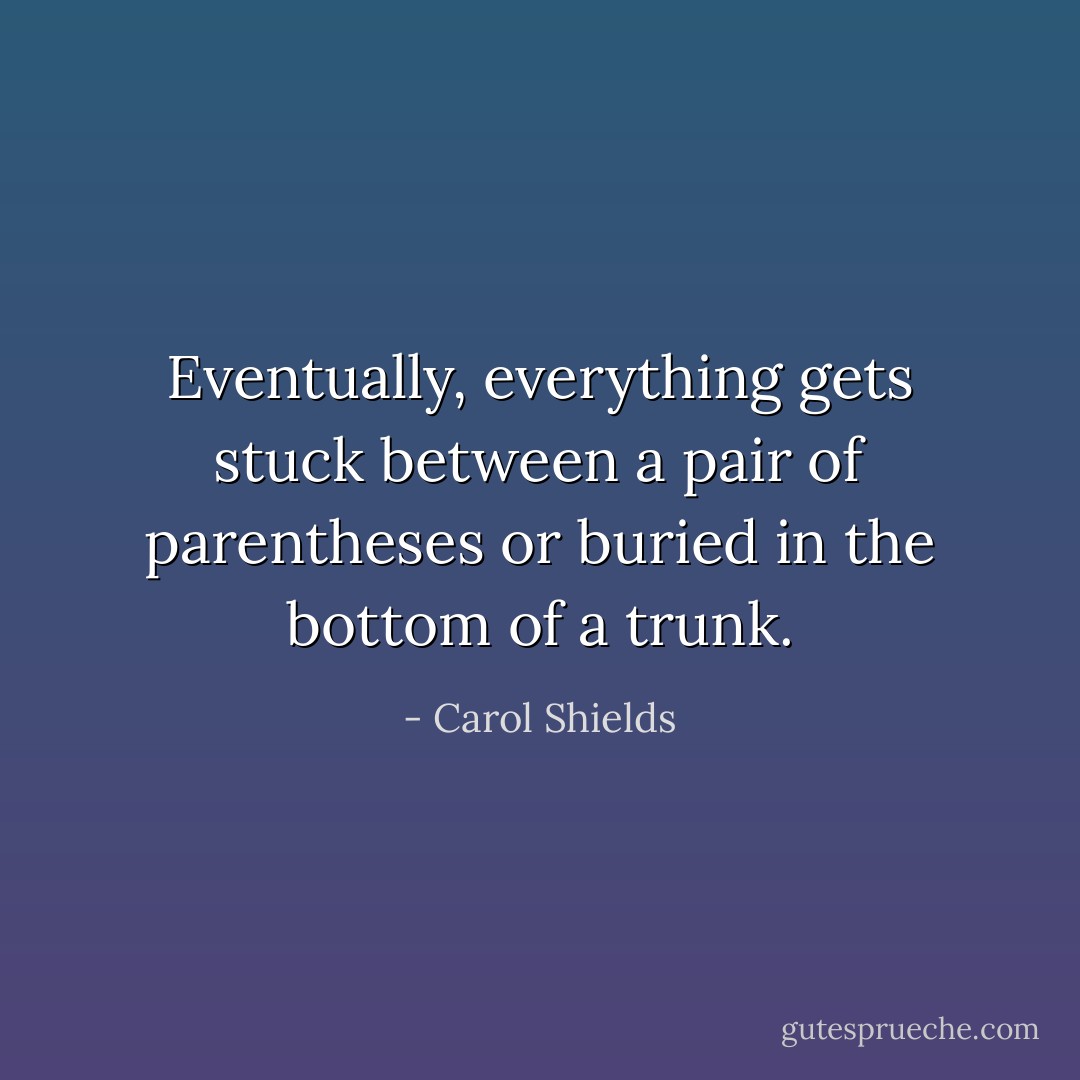 Eventually, everything gets stuck between a pair of parentheses or buried in the bottom of a trunk. - Carol Shields