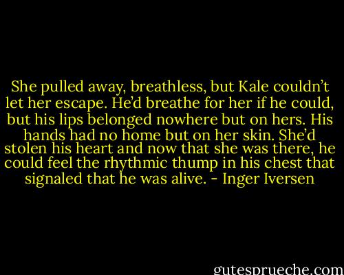 She pulled away, breathless, but Kale couldn’t let her escape. He’d breathe for her if he could, but his lips belonged nowhere but on hers. His hands had no home but on her skin. She’d stolen his heart and now that she was there, he could feel the rhythmic thump in his chest that signaled that he was alive. - Inger Iversen